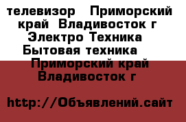 телевизор - Приморский край, Владивосток г. Электро-Техника » Бытовая техника   . Приморский край,Владивосток г.